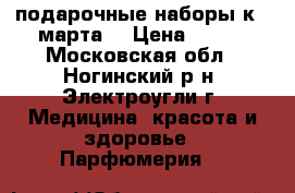 подарочные наборы к 8 марта  › Цена ­ 500 - Московская обл., Ногинский р-н, Электроугли г. Медицина, красота и здоровье » Парфюмерия   
